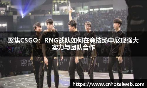 聚焦CSGO：RNG战队如何在竞技场中展现强大实力与团队合作